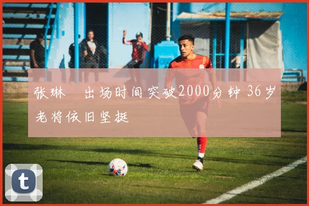 张琳芃出场时间突破2000分钟 36岁老将依旧坚挺