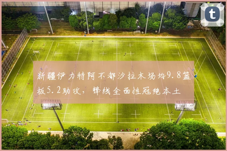新疆伊力特阿不都沙拉木场均9.8篮板5.2助攻，锋线全面性冠绝本土