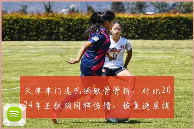 天津津门虎巴顿肋骨骨折，对比2024年王秋明同样伤情，恢复速度提升50%