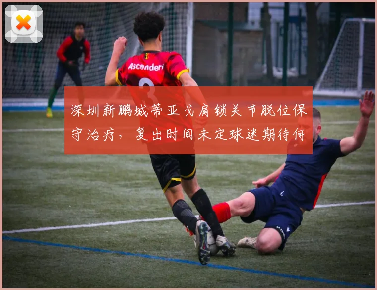 深圳新鹏城蒂亚戈肩锁关节脱位保守治疗，复出时间未定球迷期待何时？