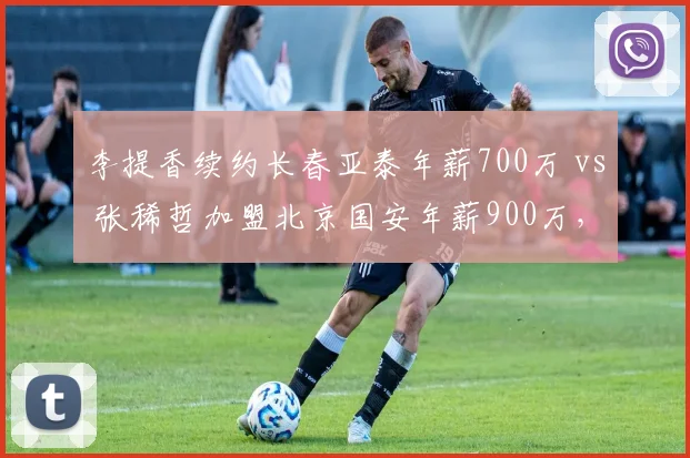 李提香续约长春亚泰年薪700万 vs 张稀哲加盟北京国安年薪900万，中场老将签约策略差异