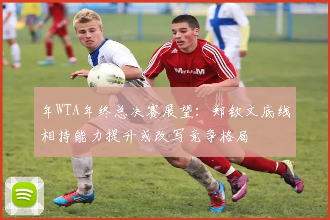 年WTA年终总决赛展望：郑钦文底线相持能力提升或改写竞争格局