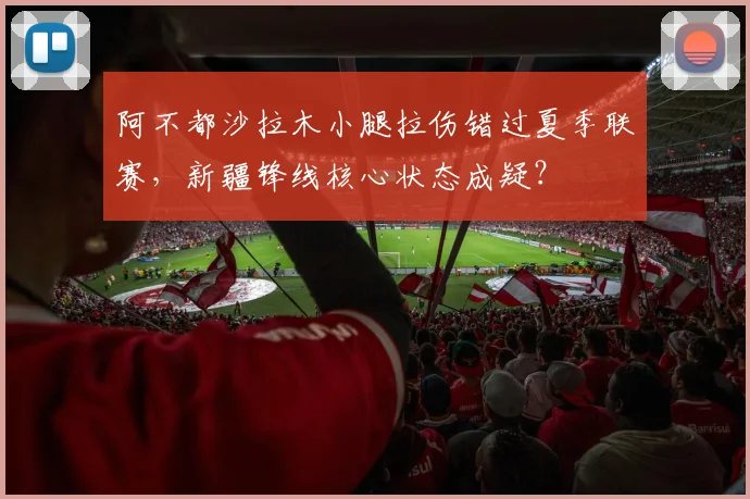 阿不都沙拉木小腿拉伤错过夏季联赛，新疆锋线核心状态成疑？