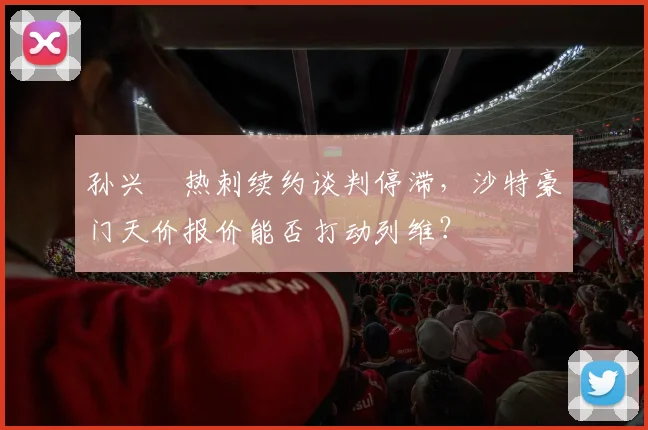 孙兴慜热刺续约谈判停滞，沙特豪门天价报价能否打动列维？