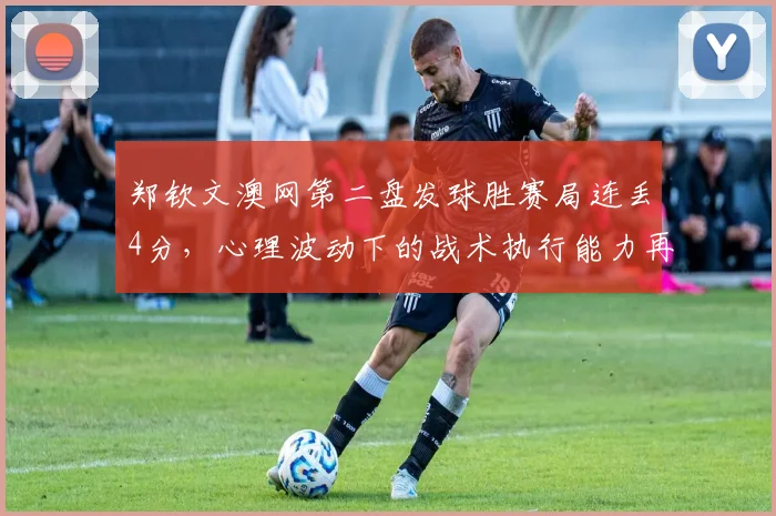 郑钦文澳网第二盘发球胜赛局连丢4分，心理波动下的战术执行能力再遭炮轰